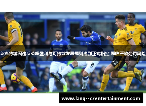 莱斯特城因违反英超盈利与可持续发展规则遭到正式指控 面临严峻处罚风险